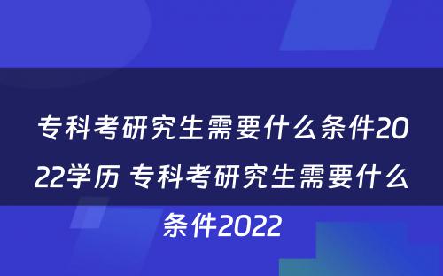 专科考研究生需要什么条件2022学历 专科考研究生需要什么条件2022