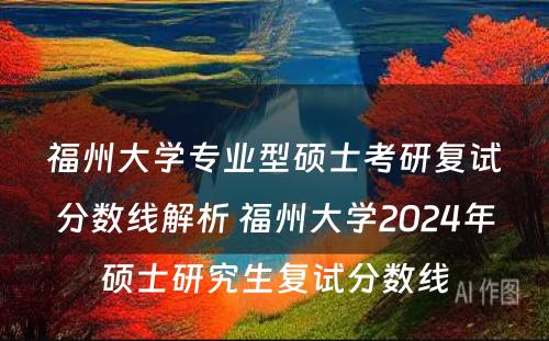 福州大学专业型硕士考研复试分数线解析 福州大学2024年硕士研究生复试分数线