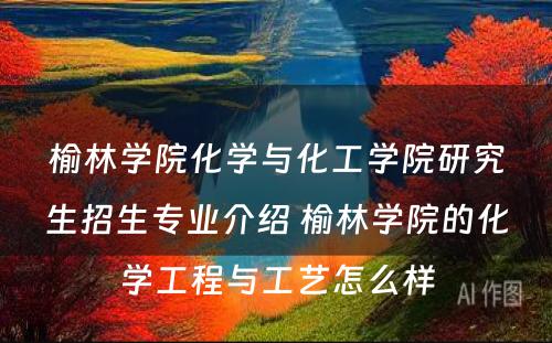 榆林学院化学与化工学院研究生招生专业介绍 榆林学院的化学工程与工艺怎么样