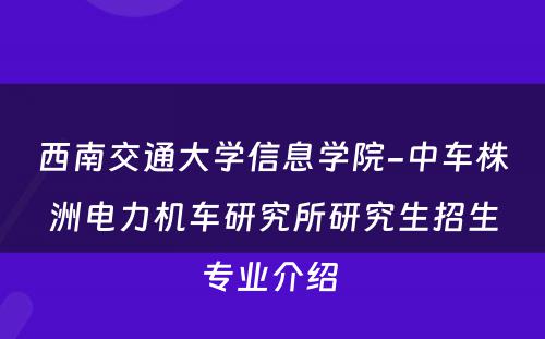 西南交通大学信息学院-中车株洲电力机车研究所研究生招生专业介绍 