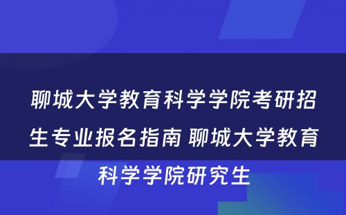 聊城大学教育科学学院考研招生专业报名指南 聊城大学教育科学学院研究生