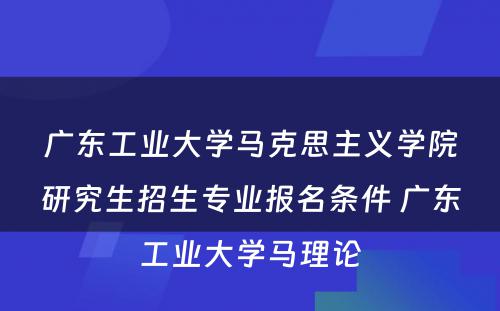 广东工业大学马克思主义学院研究生招生专业报名条件 广东工业大学马理论