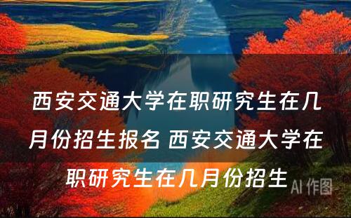 西安交通大学在职研究生在几月份招生报名 西安交通大学在职研究生在几月份招生