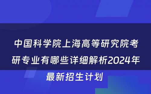 中国科学院上海高等研究院考研专业有哪些详细解析2024年最新招生计划 