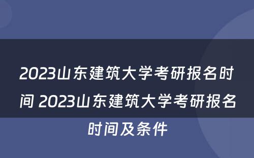 2023山东建筑大学考研报名时间 2023山东建筑大学考研报名时间及条件