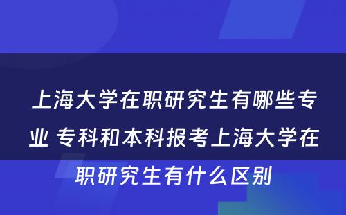 上海大学在职研究生有哪些专业 专科和本科报考上海大学在职研究生有什么区别