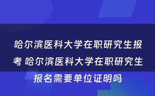 哈尔滨医科大学在职研究生报考 哈尔滨医科大学在职研究生报名需要单位证明吗