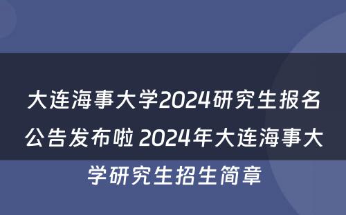 大连海事大学2024研究生报名公告发布啦 2024年大连海事大学研究生招生简章