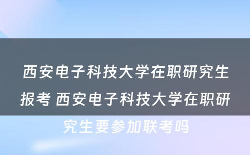 西安电子科技大学在职研究生报考 西安电子科技大学在职研究生要参加联考吗