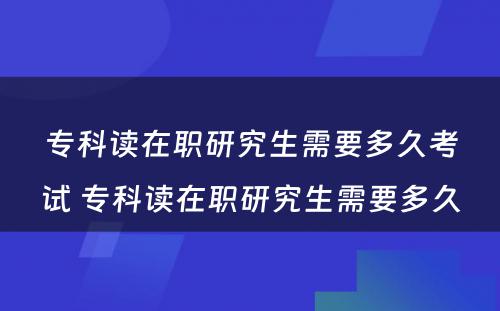 专科读在职研究生需要多久考试 专科读在职研究生需要多久