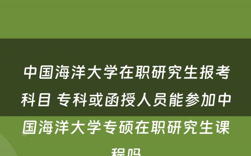 中国海洋大学在职研究生报考科目 专科或函授人员能参加中国海洋大学专硕在职研究生课程吗