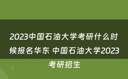 2023中国石油大学考研什么时候报名华东 中国石油大学2023考研招生