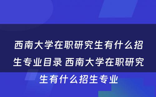 西南大学在职研究生有什么招生专业目录 西南大学在职研究生有什么招生专业