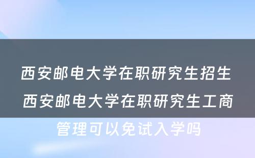 西安邮电大学在职研究生招生 西安邮电大学在职研究生工商管理可以免试入学吗