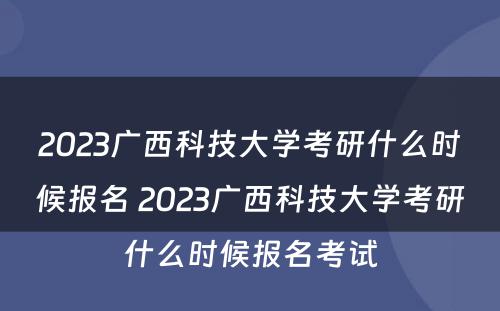 2023广西科技大学考研什么时候报名 2023广西科技大学考研什么时候报名考试