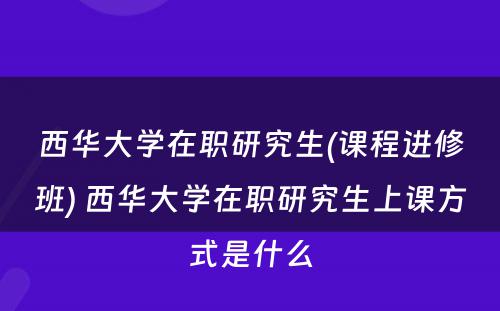 西华大学在职研究生(课程进修班) 西华大学在职研究生上课方式是什么