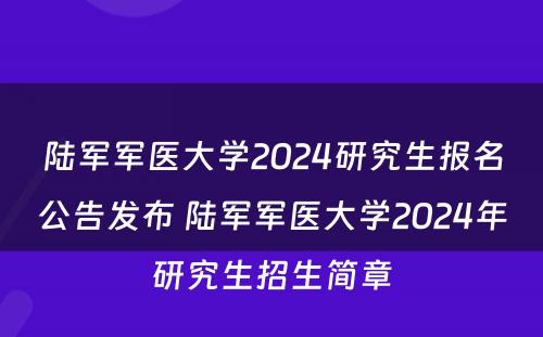 陆军军医大学2024研究生报名公告发布 陆军军医大学2024年研究生招生简章