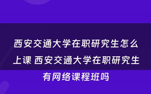 西安交通大学在职研究生怎么上课 西安交通大学在职研究生有网络课程班吗