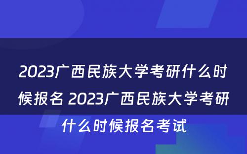 2023广西民族大学考研什么时候报名 2023广西民族大学考研什么时候报名考试