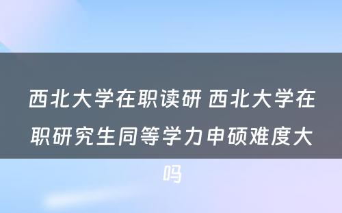 西北大学在职读研 西北大学在职研究生同等学力申硕难度大吗