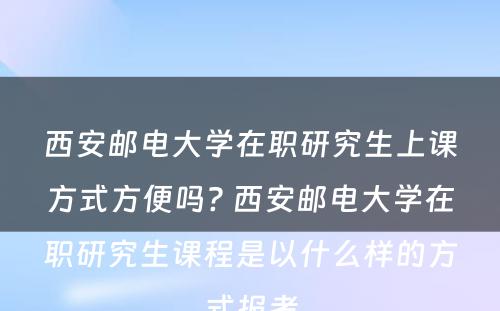 西安邮电大学在职研究生上课方式方便吗? 西安邮电大学在职研究生课程是以什么样的方式报考