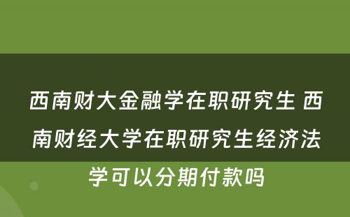 西南财大金融学在职研究生 西南财经大学在职研究生经济法学可以分期付款吗