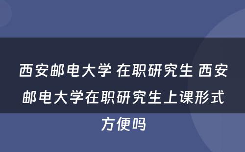 西安邮电大学 在职研究生 西安邮电大学在职研究生上课形式方便吗