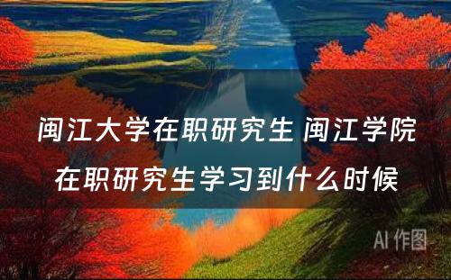 闽江大学在职研究生 闽江学院在职研究生学习到什么时候