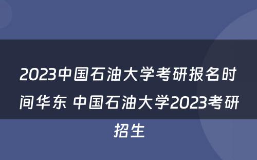 2023中国石油大学考研报名时间华东 中国石油大学2023考研招生