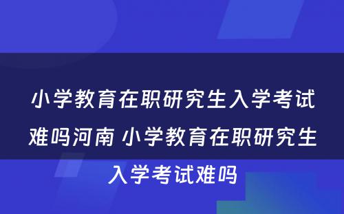 小学教育在职研究生入学考试难吗河南 小学教育在职研究生入学考试难吗