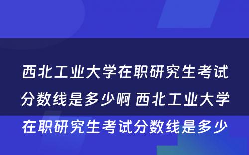 西北工业大学在职研究生考试分数线是多少啊 西北工业大学在职研究生考试分数线是多少