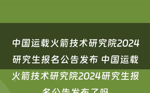 中国运载火箭技术研究院2024研究生报名公告发布 中国运载火箭技术研究院2024研究生报名公告发布了吗