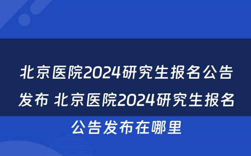 北京医院2024研究生报名公告发布 北京医院2024研究生报名公告发布在哪里