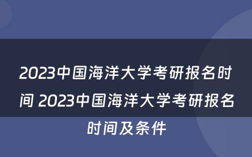 2023中国海洋大学考研报名时间 2023中国海洋大学考研报名时间及条件