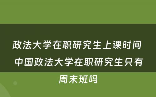 政法大学在职研究生上课时间 中国政法大学在职研究生只有周末班吗