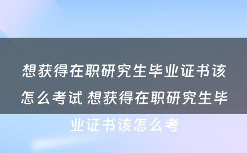 想获得在职研究生毕业证书该怎么考试 想获得在职研究生毕业证书该怎么考