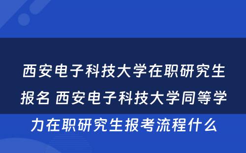 西安电子科技大学在职研究生报名 西安电子科技大学同等学力在职研究生报考流程什么