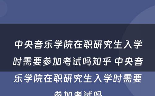 中央音乐学院在职研究生入学时需要参加考试吗知乎 中央音乐学院在职研究生入学时需要参加考试吗