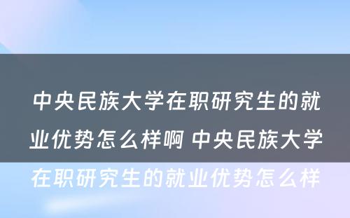 中央民族大学在职研究生的就业优势怎么样啊 中央民族大学在职研究生的就业优势怎么样