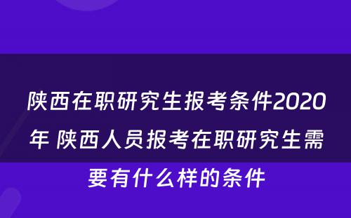 陕西在职研究生报考条件2020年 陕西人员报考在职研究生需要有什么样的条件