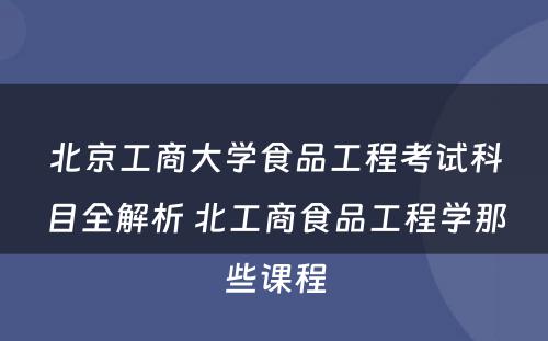 北京工商大学食品工程考试科目全解析 北工商食品工程学那些课程