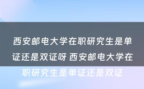 西安邮电大学在职研究生是单证还是双证呀 西安邮电大学在职研究生是单证还是双证