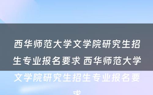 西华师范大学文学院研究生招生专业报名要求 西华师范大学文学院研究生招生专业报名要求