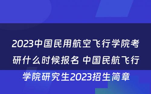 2023中国民用航空飞行学院考研什么时候报名 中国民航飞行学院研究生2023招生简章