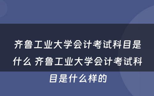 齐鲁工业大学会计考试科目是什么 齐鲁工业大学会计考试科目是什么样的