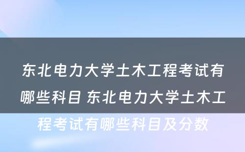 东北电力大学土木工程考试有哪些科目 东北电力大学土木工程考试有哪些科目及分数