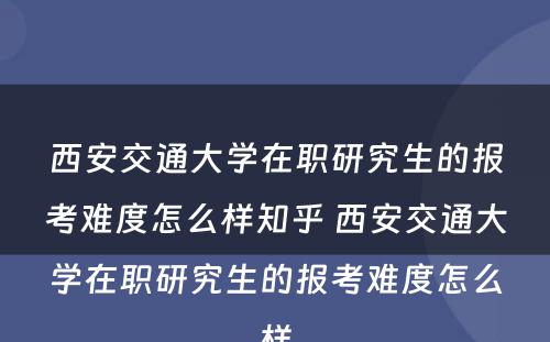 西安交通大学在职研究生的报考难度怎么样知乎 西安交通大学在职研究生的报考难度怎么样