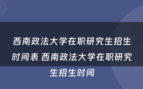 西南政法大学在职研究生招生时间表 西南政法大学在职研究生招生时间