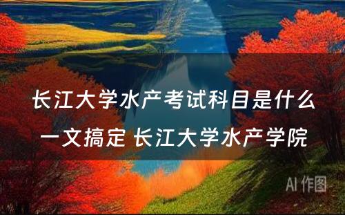 长江大学水产考试科目是什么一文搞定 长江大学水产学院