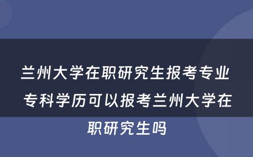 兰州大学在职研究生报考专业 专科学历可以报考兰州大学在职研究生吗